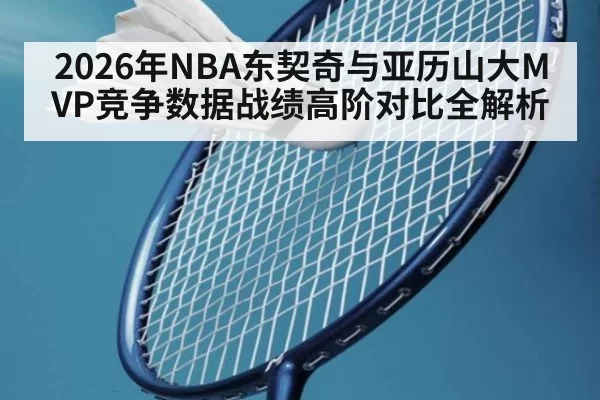 2026年NBA东契奇与亚历山大MVP竞争数据战绩高阶对比全解析
